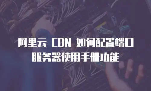 阿里云 CDN 如何配置端口服务器使用手册功能