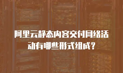 阿里云静态内容交付网络活动有哪些形式组成？