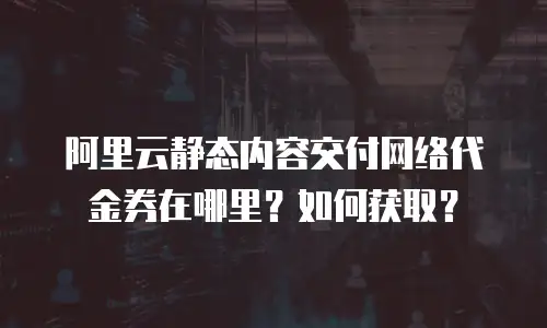 阿里云静态内容交付网络代金券在哪里？如何获取？