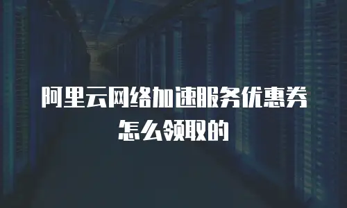阿里云网络加速服务优惠券怎么领取的