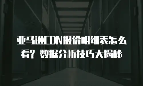 亚马逊CDN报价明细表怎么看? 数据分析技巧大揭秘