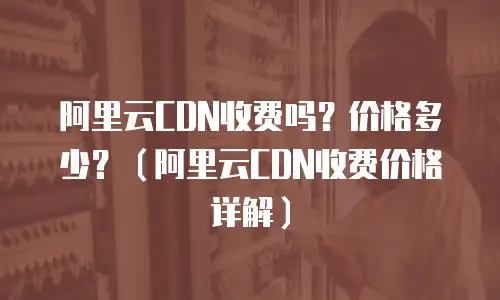 阿里云CDN收费吗？价格多少？（阿里云CDN收费价格详解）