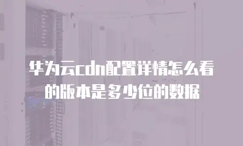 华为云cdn配置详情怎么看的版本是多少位的数据