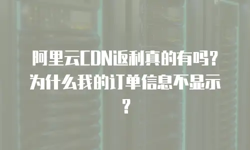 阿里云CDN返利真的有吗？为什么我的订单信息不显示？