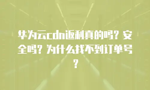 华为云cdn返利真的吗？安全吗？为什么找不到订单号？