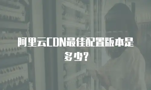 阿里云CDN最佳配置版本是多少？
