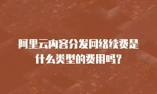 阿里云内容分发网络续费是什么类型的费用吗？