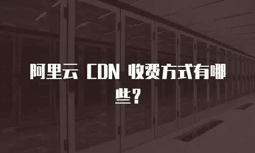 阿里云 CDN 收费方式有哪些？