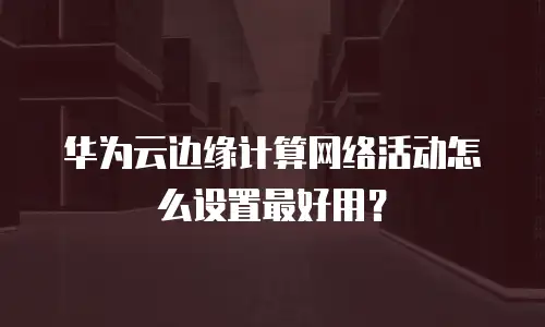 华为云边缘计算网络活动怎么设置最好用？