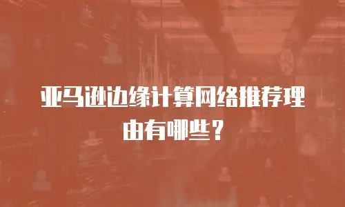 亚马逊边缘计算网络推荐理由有哪些？
