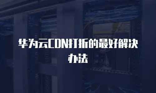 华为云CDN打折的最好解决办法
