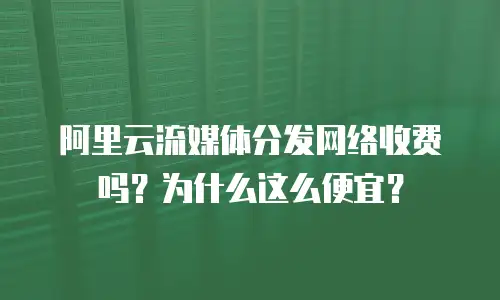 阿里云流媒体分发网络收费吗？为什么这么便宜？