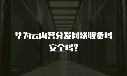 华为云内容分发网络收费吗安全吗？