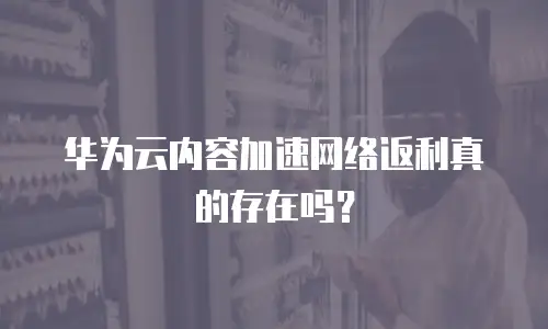 华为云内容加速网络返利真的存在吗？