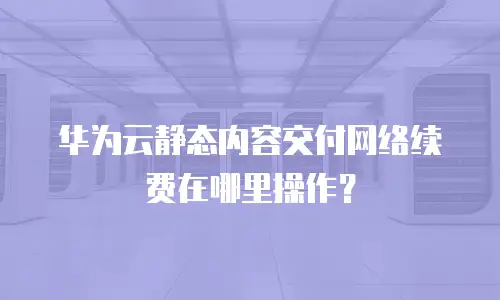 华为云静态内容交付网络续费在哪里操作？