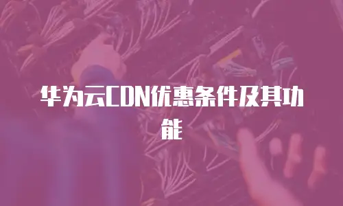 华为云CDN优惠条件及其功能