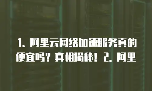 1. 阿里云网络加速服务真的便宜吗？真相揭秘！2. 阿里
