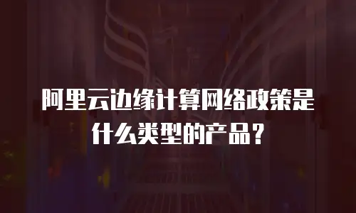 阿里云边缘计算网络政策是什么类型的产品？