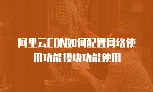 阿里云CDN如何配置网络使用功能模块功能使用