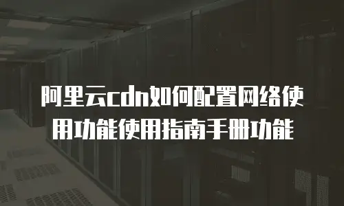 阿里云cdn如何配置网络使用功能使用指南手册功能