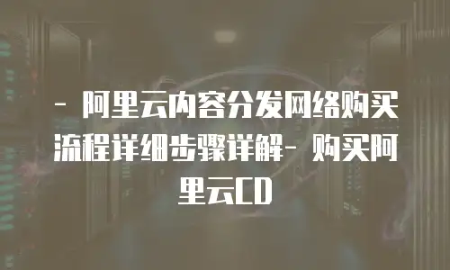 - 阿里云内容分发网络购买流程详细步骤详解- 购买阿里云CD