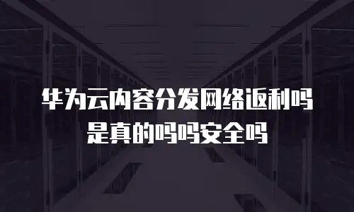 华为云内容分发网络返利吗是真的吗吗安全吗