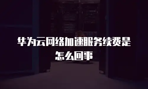 华为云网络加速服务续费是怎么回事