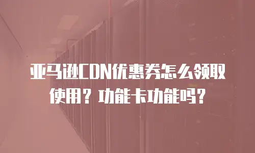 亚马逊CDN优惠券怎么领取使用？功能卡功能吗？