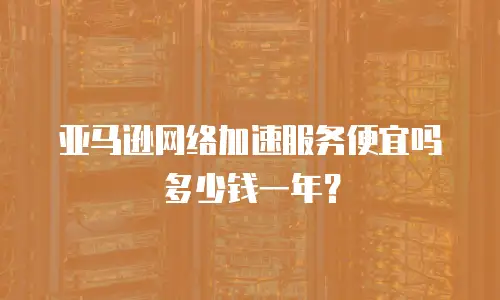 亚马逊网络加速服务便宜吗多少钱一年？