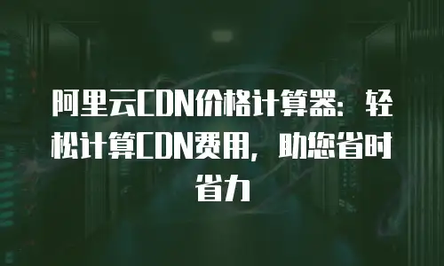 阿里云CDN价格计算器：轻松计算CDN费用，助您省时省力