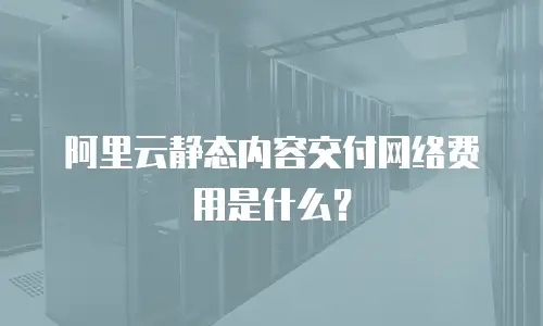 阿里云静态内容交付网络费用是什么？
