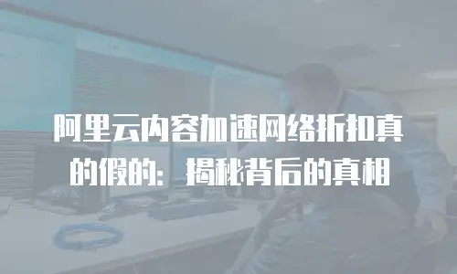 阿里云内容加速网络折扣真的假的：揭秘背后的真相