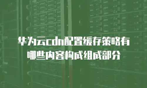 华为云cdn配置缓存策略有哪些内容构成组成部分