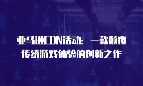 亚马逊CDN活动：一款颠覆传统游戏体验的创新之作
