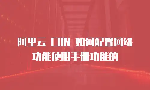 阿里云 CDN 如何配置网络功能使用手册功能的