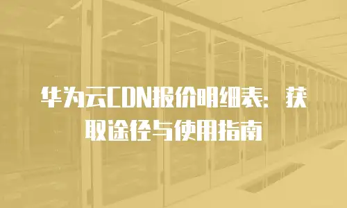 华为云CDN报价明细表：获取途径与使用指南