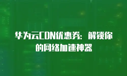 华为云CDN优惠券：解锁你的网络加速神器