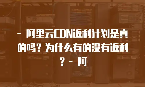 - 阿里云CDN返利计划是真的吗？为什么有的没有返利？- 阿