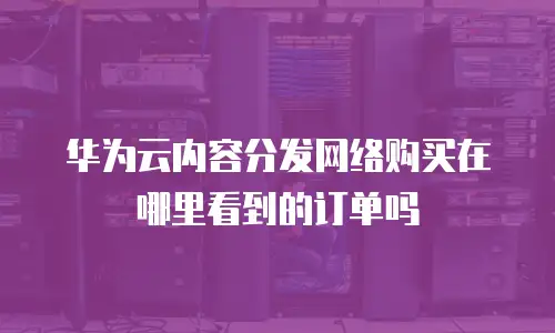 华为云内容分发网络购买在哪里看到的订单吗