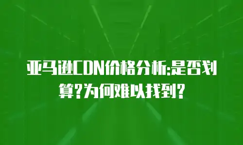 亚马逊CDN价格分析:是否划算?为何难以找到?