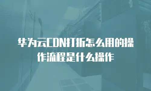 华为云CDN打折怎么用的操作流程是什么操作