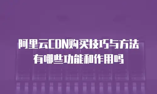 阿里云CDN购买技巧与方法有哪些功能和作用吗