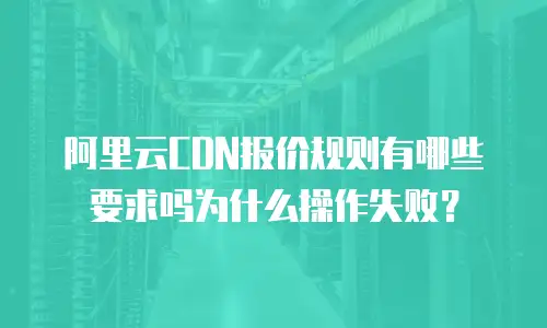 阿里云CDN报价规则有哪些要求吗为什么操作失败？