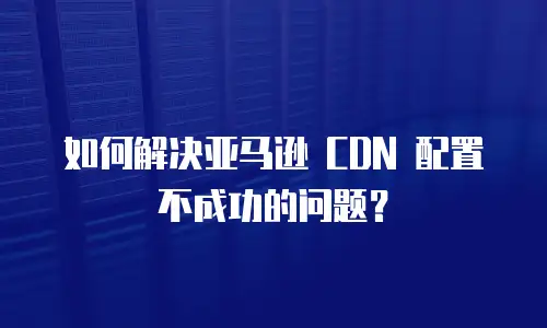 如何解决亚马逊 CDN 配置不成功的问题？