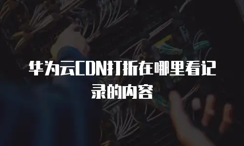 华为云CDN打折在哪里看记录的内容