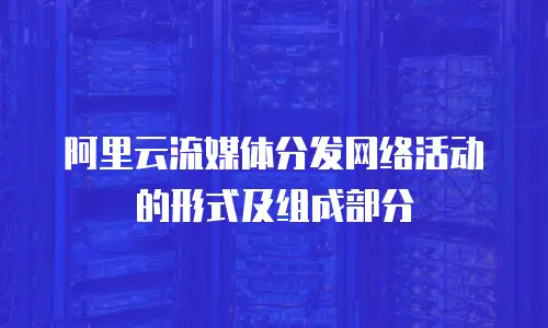 阿里云流媒体分发网络活动的形式及组成部分