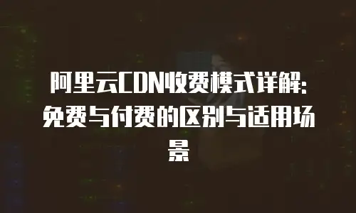 阿里云CDN收费模式详解: 免费与付费的区别与适用场景