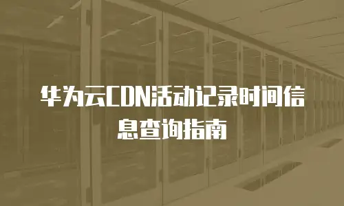 华为云CDN活动记录时间信息查询指南