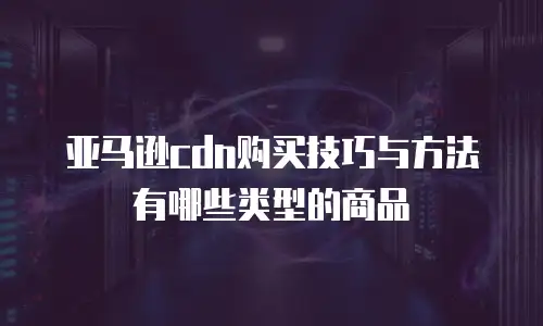 亚马逊cdn购买技巧与方法有哪些类型的商品