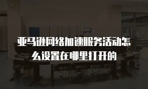 亚马逊网络加速服务活动怎么设置在哪里打开的